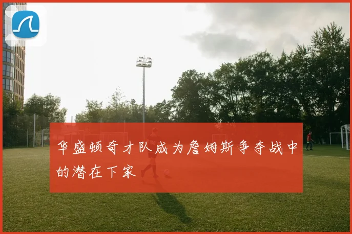 华盛顿奇才队成为詹姆斯争夺战中的潜在下家