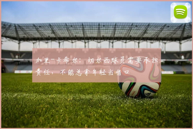 加里-卡希尔：切尔西球员需要承担责任，不能总拿年轻当借口